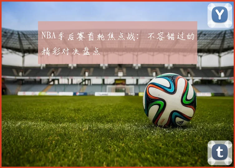 NBA季后赛首轮焦点战:不容错过的精彩对决盘点