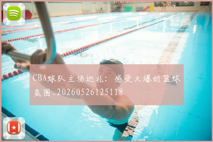CBA球队主场巡礼：感受火爆的篮球氛围_20260526125118