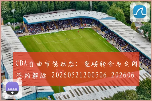 CBA自由市场动态:重磅转会与合同签约解读_20260521200506_20260606165323