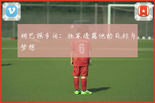 姆巴佩专访:独家透露他的目标与梦想